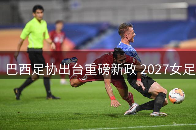 巴西足协出台重磅新政 2027女足世界杯期间国内联赛全面停赛30天