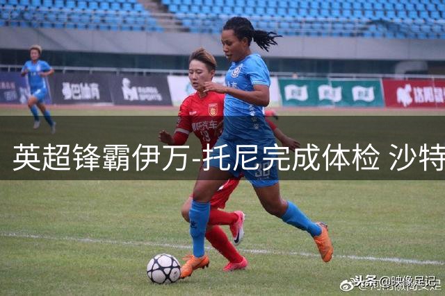 英超锋霸伊万-托尼完成体检 沙特豪门4000万镑转会进入倒计时