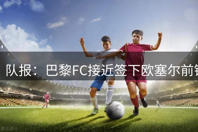 队报：巴黎FC接近签下欧塞尔前锋西纳约科，价格低于1300万欧